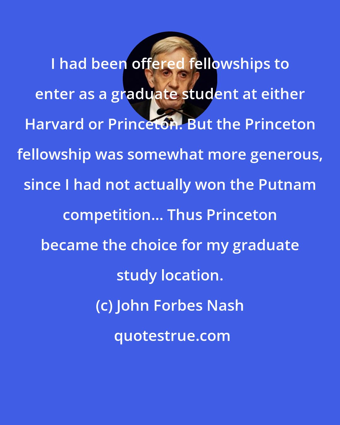 John Forbes Nash: I had been offered fellowships to enter as a graduate student at either Harvard or Princeton. But the Princeton fellowship was somewhat more generous, since I had not actually won the Putnam competition... Thus Princeton became the choice for my graduate study location.