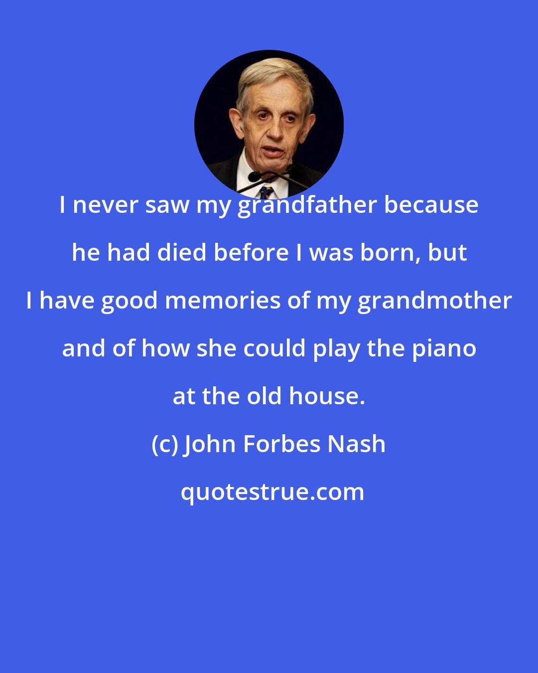 John Forbes Nash: I never saw my grandfather because he had died before I was born, but I have good memories of my grandmother and of how she could play the piano at the old house.