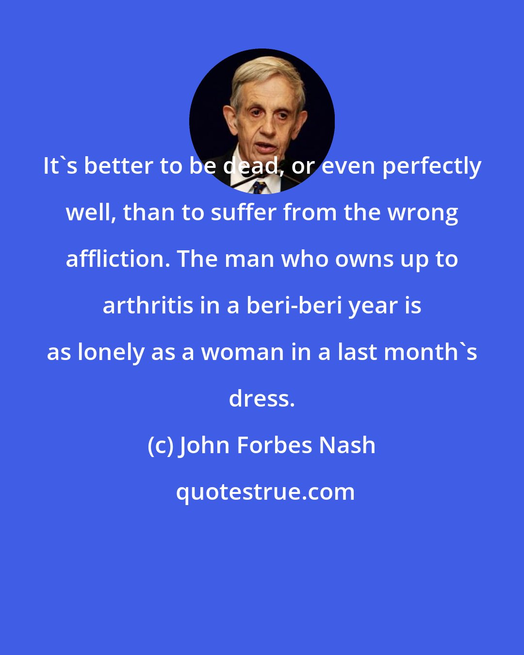 John Forbes Nash: It's better to be dead, or even perfectly well, than to suffer from the wrong affliction. The man who owns up to arthritis in a beri-beri year is as lonely as a woman in a last month's dress.