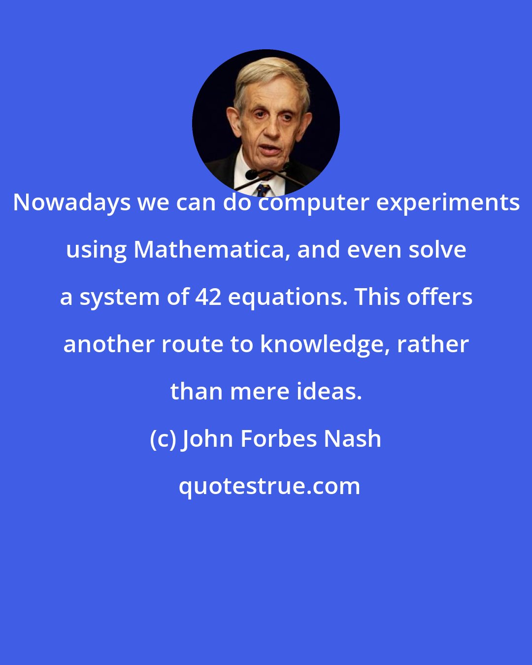 John Forbes Nash: Nowadays we can do computer experiments using Mathematica, and even solve a system of 42 equations. This offers another route to knowledge, rather than mere ideas.