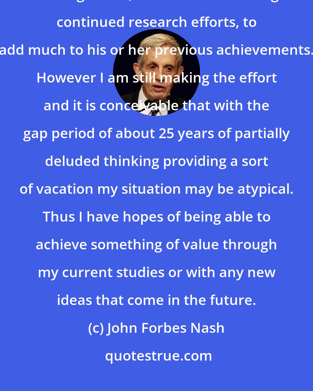 John Forbes Nash: Statistically, it would seem improbable that any mathematician or scientist, at the age of 66, would be able through continued research efforts, to add much to his or her previous achievements. However I am still making the effort and it is conceivable that with the gap period of about 25 years of partially deluded thinking providing a sort of vacation my situation may be atypical. Thus I have hopes of being able to achieve something of value through my current studies or with any new ideas that come in the future.