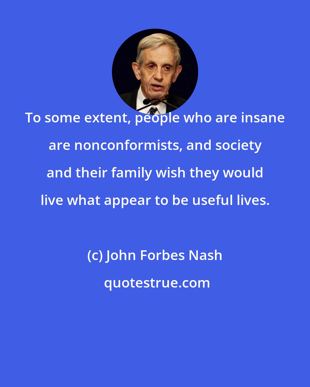 John Forbes Nash: To some extent, people who are insane are nonconformists, and society and their family wish they would live what appear to be useful lives.