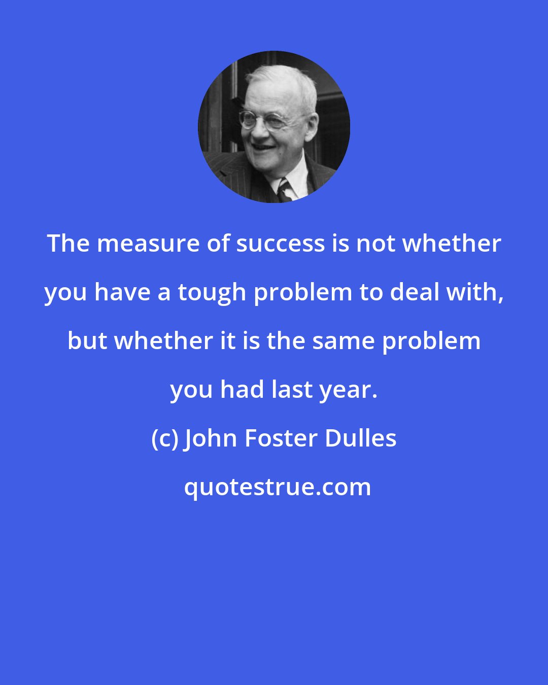 John Foster Dulles: The measure of success is not whether you have a tough problem to deal with, but whether it is the same problem you had last year.