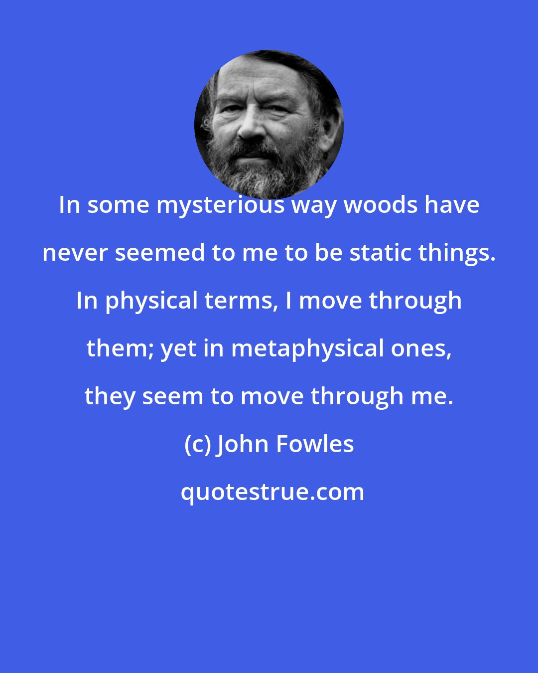 John Fowles: In some mysterious way woods have never seemed to me to be static things. In physical terms, I move through them; yet in metaphysical ones, they seem to move through me.