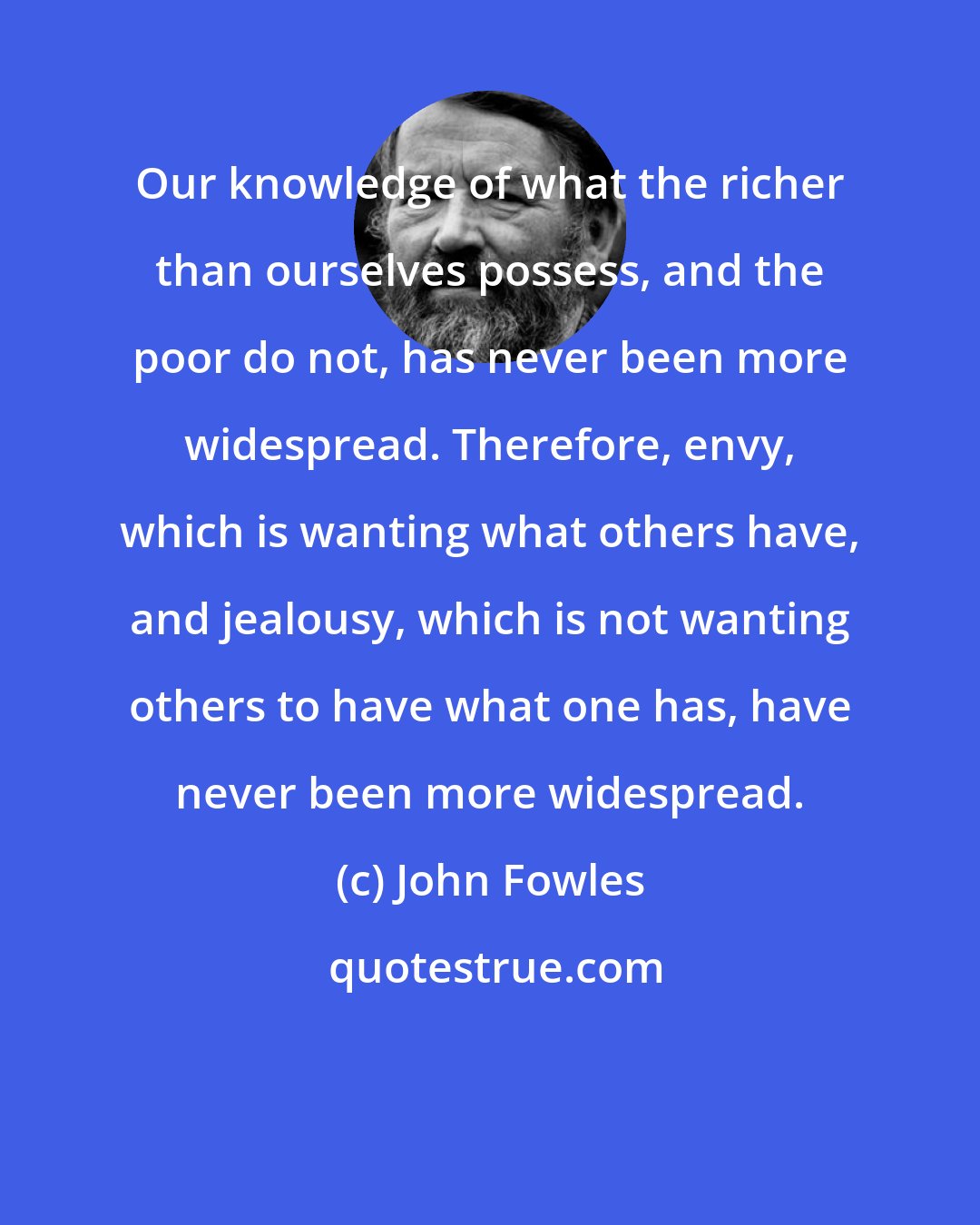 John Fowles: Our knowledge of what the richer than ourselves possess, and the poor do not, has never been more widespread. Therefore, envy, which is wanting what others have, and jealousy, which is not wanting others to have what one has, have never been more widespread.