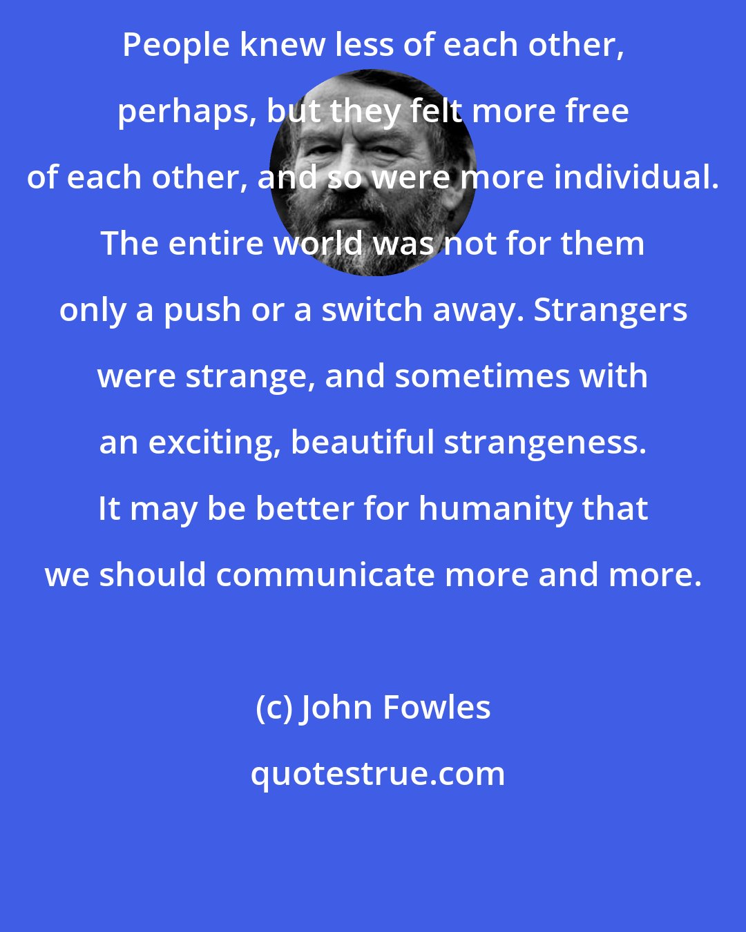 John Fowles: People knew less of each other, perhaps, but they felt more free of each other, and so were more individual. The entire world was not for them only a push or a switch away. Strangers were strange, and sometimes with an exciting, beautiful strangeness. It may be better for humanity that we should communicate more and more.