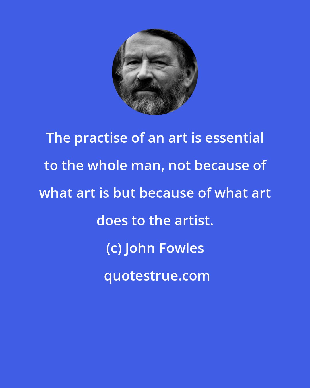 John Fowles: The practise of an art is essential to the whole man, not because of what art is but because of what art does to the artist.