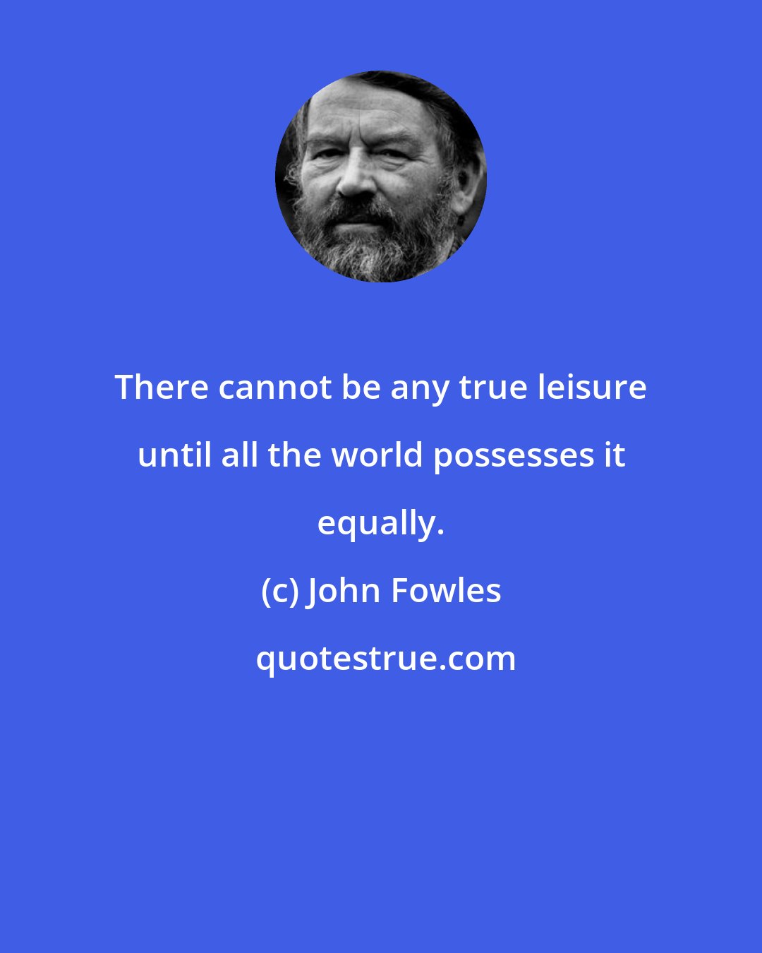 John Fowles: There cannot be any true leisure until all the world possesses it equally.