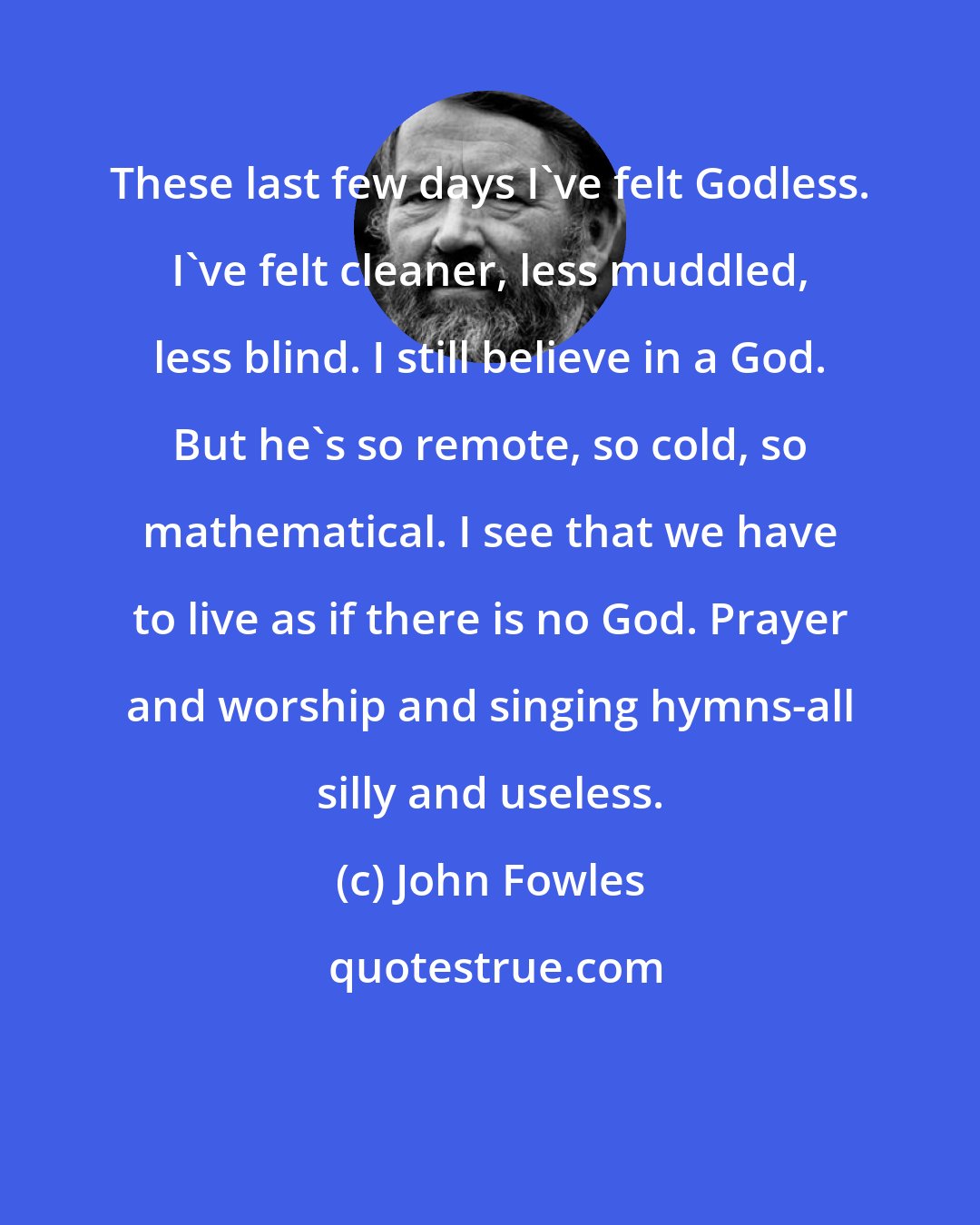 John Fowles: These last few days I've felt Godless. I've felt cleaner, less muddled, less blind. I still believe in a God. But he's so remote, so cold, so mathematical. I see that we have to live as if there is no God. Prayer and worship and singing hymns-all silly and useless.