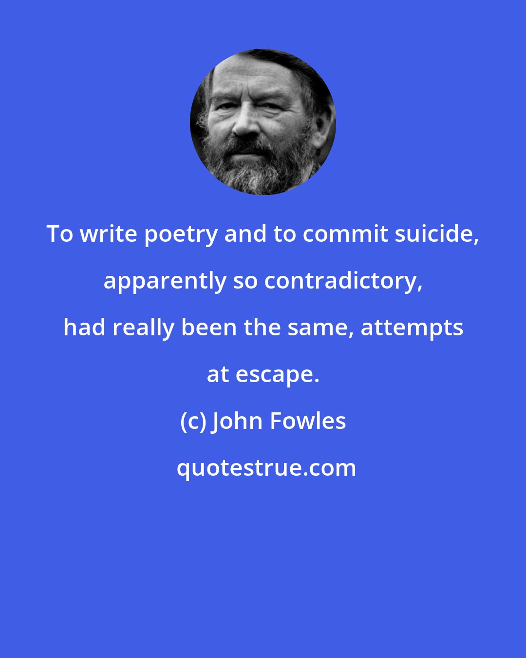 John Fowles: To write poetry and to commit suicide, apparently so contradictory, had really been the same, attempts at escape.