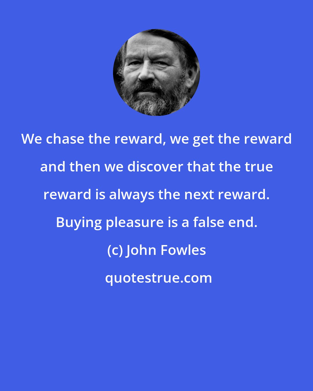 John Fowles: We chase the reward, we get the reward and then we discover that the true reward is always the next reward. Buying pleasure is a false end.