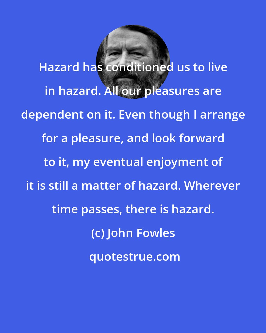 John Fowles: Hazard has conditioned us to live in hazard. All our pleasures are dependent on it. Even though I arrange for a pleasure, and look forward to it, my eventual enjoyment of it is still a matter of hazard. Wherever time passes, there is hazard.