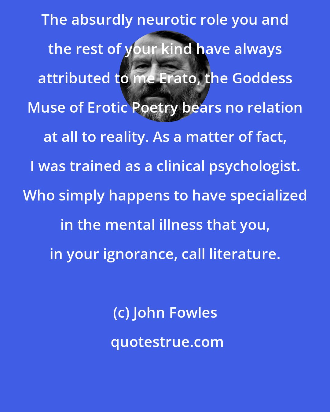 John Fowles: The absurdly neurotic role you and the rest of your kind have always attributed to me Erato, the Goddess Muse of Erotic Poetry bears no relation at all to reality. As a matter of fact, I was trained as a clinical psychologist. Who simply happens to have specialized in the mental illness that you, in your ignorance, call literature.