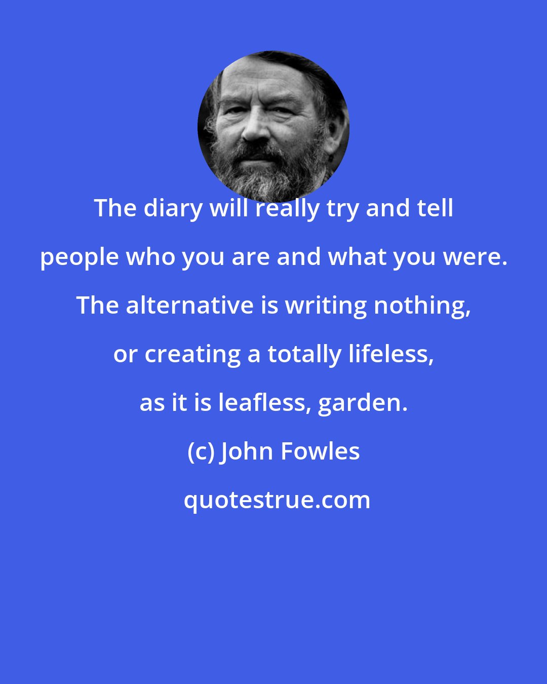 John Fowles: The diary will really try and tell people who you are and what you were. The alternative is writing nothing, or creating a totally lifeless, as it is leafless, garden.