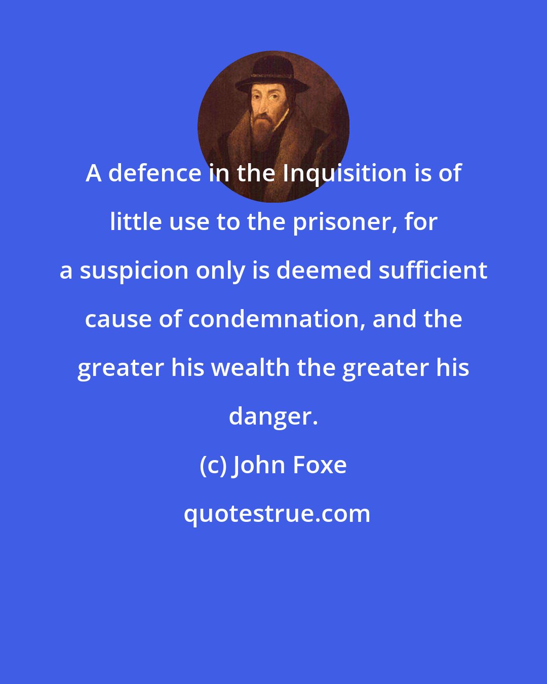 John Foxe: A defence in the Inquisition is of little use to the prisoner, for a suspicion only is deemed sufficient cause of condemnation, and the greater his wealth the greater his danger.