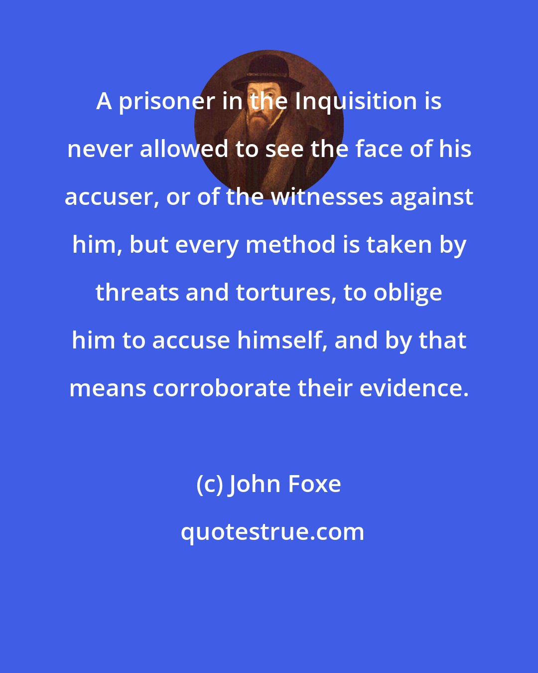 John Foxe: A prisoner in the Inquisition is never allowed to see the face of his accuser, or of the witnesses against him, but every method is taken by threats and tortures, to oblige him to accuse himself, and by that means corroborate their evidence.