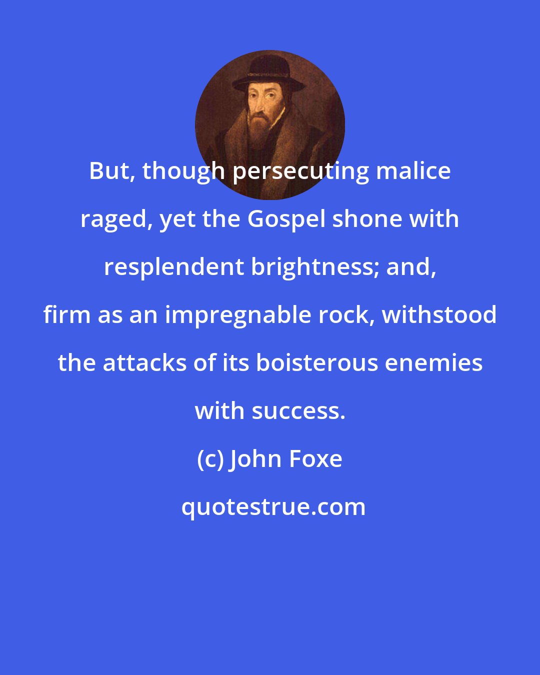 John Foxe: But, though persecuting malice raged, yet the Gospel shone with resplendent brightness; and, firm as an impregnable rock, withstood the attacks of its boisterous enemies with success.