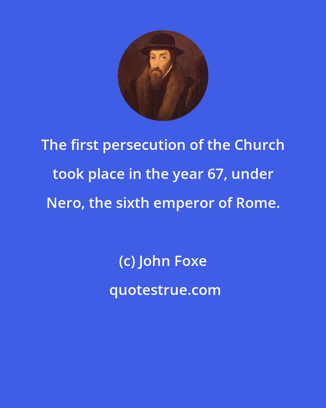 John Foxe: The first persecution of the Church took place in the year 67, under Nero, the sixth emperor of Rome.