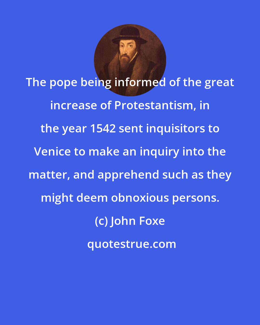 John Foxe: The pope being informed of the great increase of Protestantism, in the year 1542 sent inquisitors to Venice to make an inquiry into the matter, and apprehend such as they might deem obnoxious persons.