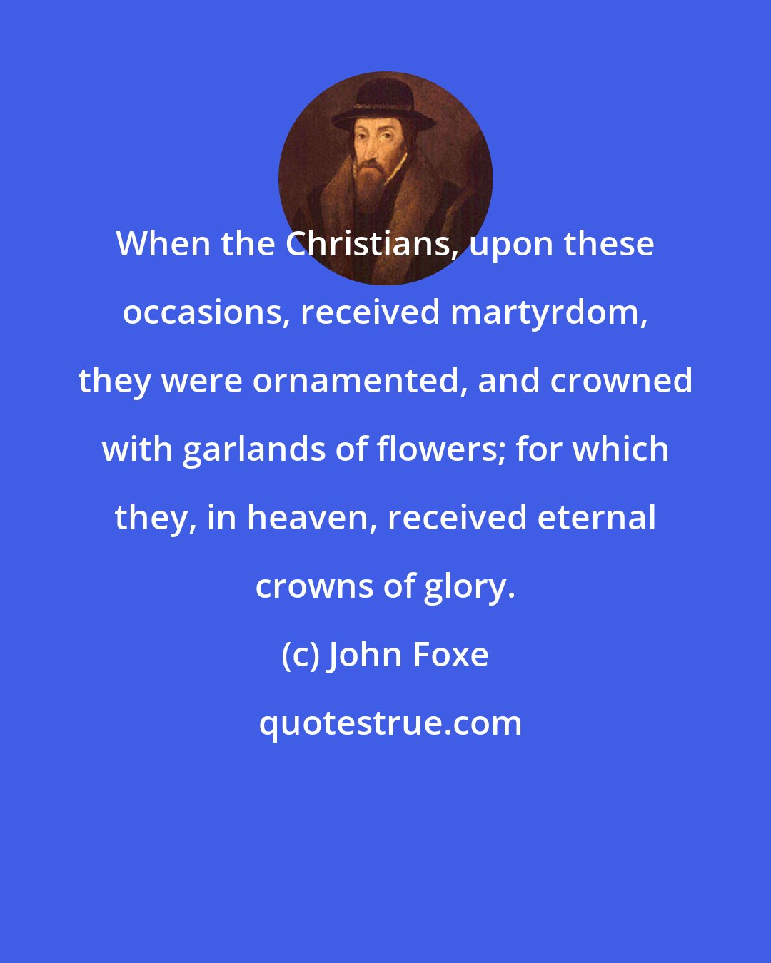 John Foxe: When the Christians, upon these occasions, received martyrdom, they were ornamented, and crowned with garlands of flowers; for which they, in heaven, received eternal crowns of glory.