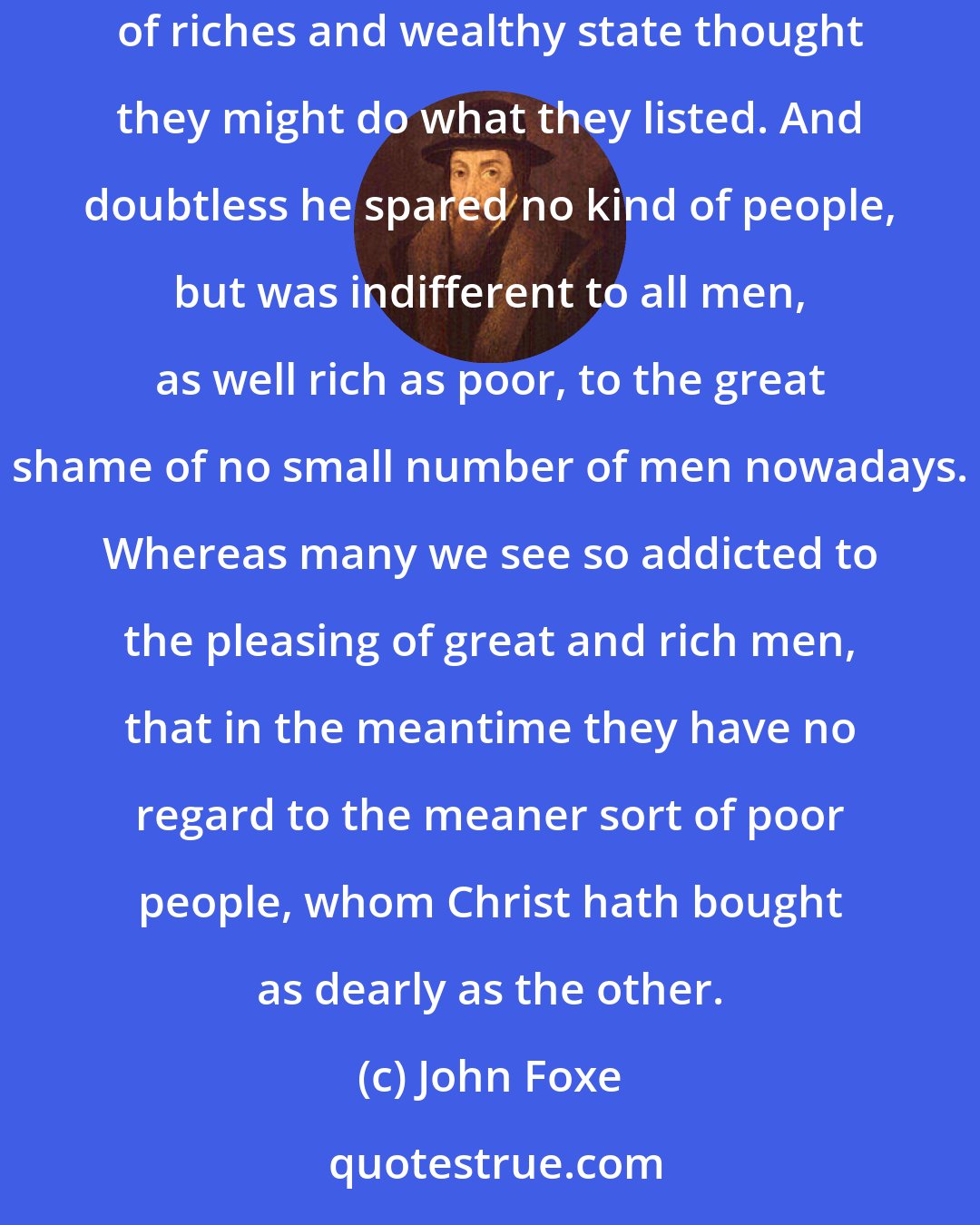John Foxe: With his continual doctrine [Bishop Hooper] adjoined due and discreet correction, not so much severe to any as to them which for abundance of riches and wealthy state thought they might do what they listed. And doubtless he spared no kind of people, but was indifferent to all men, as well rich as poor, to the great shame of no small number of men nowadays. Whereas many we see so addicted to the pleasing of great and rich men, that in the meantime they have no regard to the meaner sort of poor people, whom Christ hath bought as dearly as the other.
