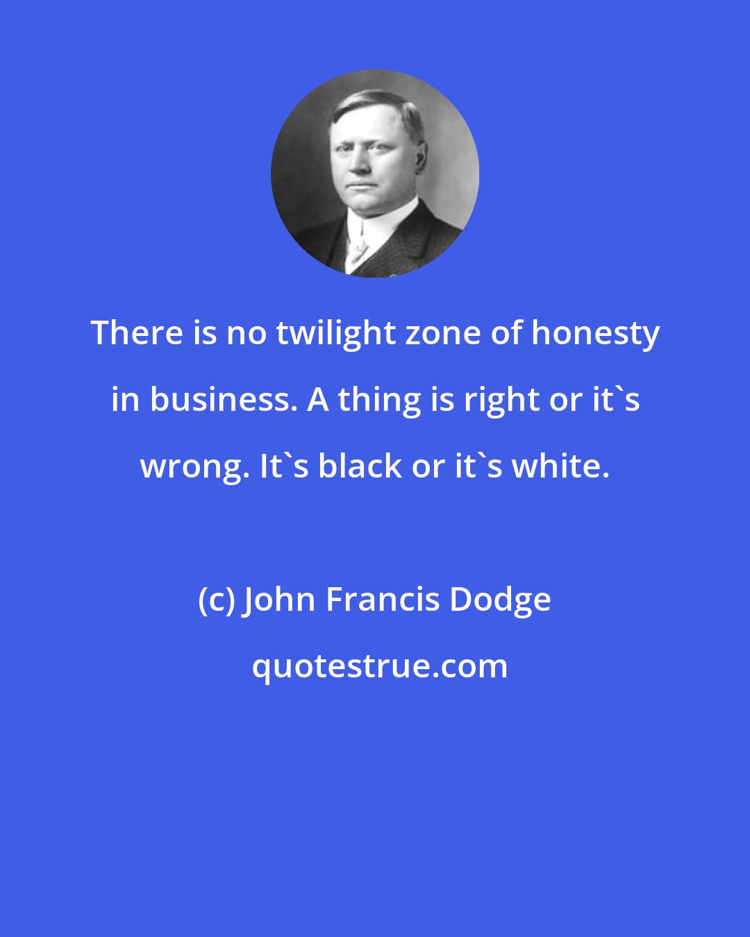 John Francis Dodge: There is no twilight zone of honesty in business. A thing is right or it's wrong. It's black or it's white.