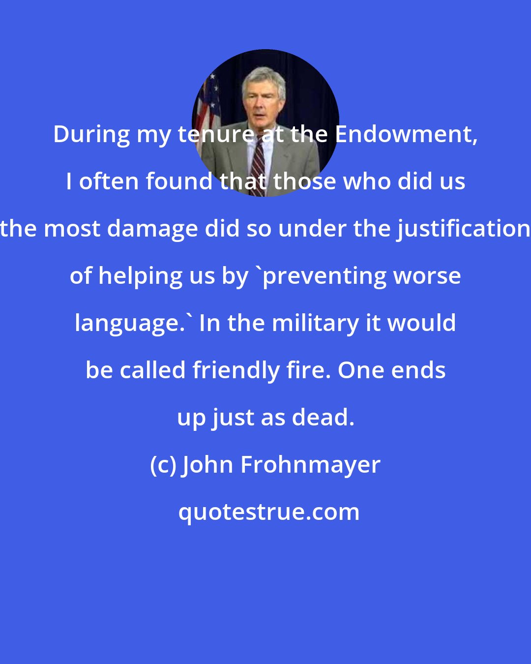 John Frohnmayer: During my tenure at the Endowment, I often found that those who did us the most damage did so under the justification of helping us by 'preventing worse language.' In the military it would be called friendly fire. One ends up just as dead.