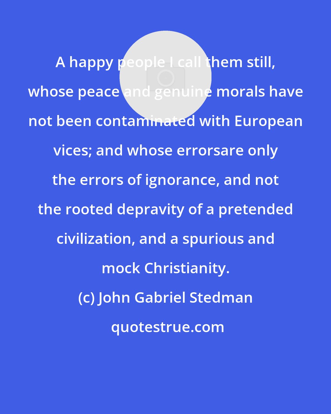 John Gabriel Stedman: A happy people I call them still, whose peace and genuine morals have not been contaminated with European vices; and whose errorsare only the errors of ignorance, and not the rooted depravity of a pretended civilization, and a spurious and mock Christianity.