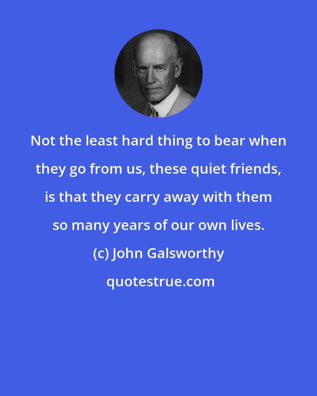 John Galsworthy: Not the least hard thing to bear when they go from us, these quiet friends, is that they carry away with them so many years of our own lives.