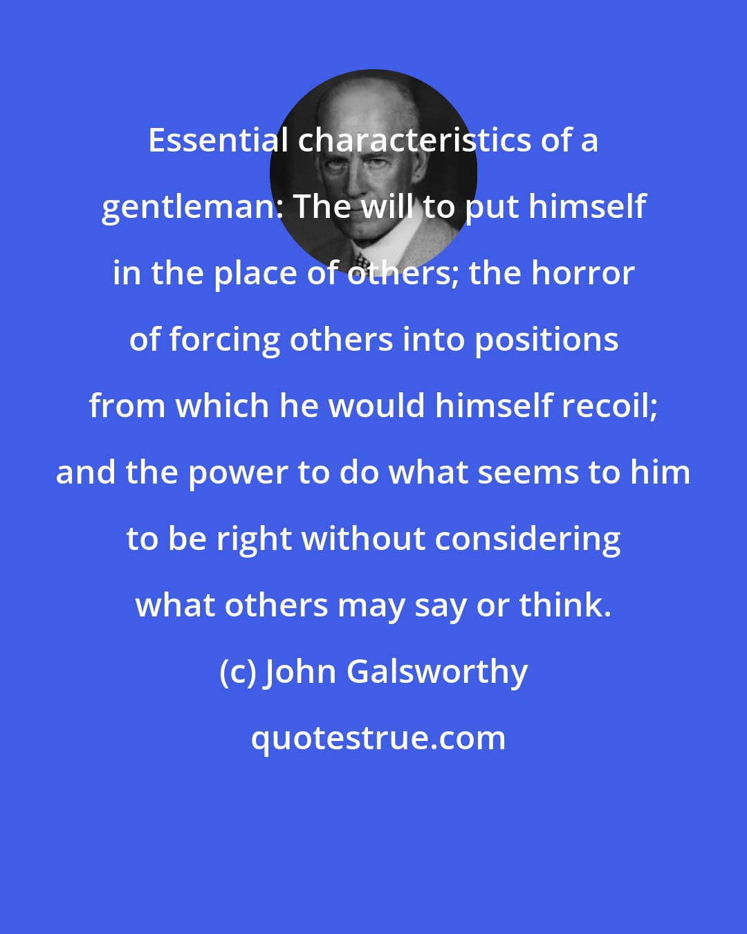 John Galsworthy: Essential characteristics of a gentleman: The will to put himself in the place of others; the horror of forcing others into positions from which he would himself recoil; and the power to do what seems to him to be right without considering what others may say or think.