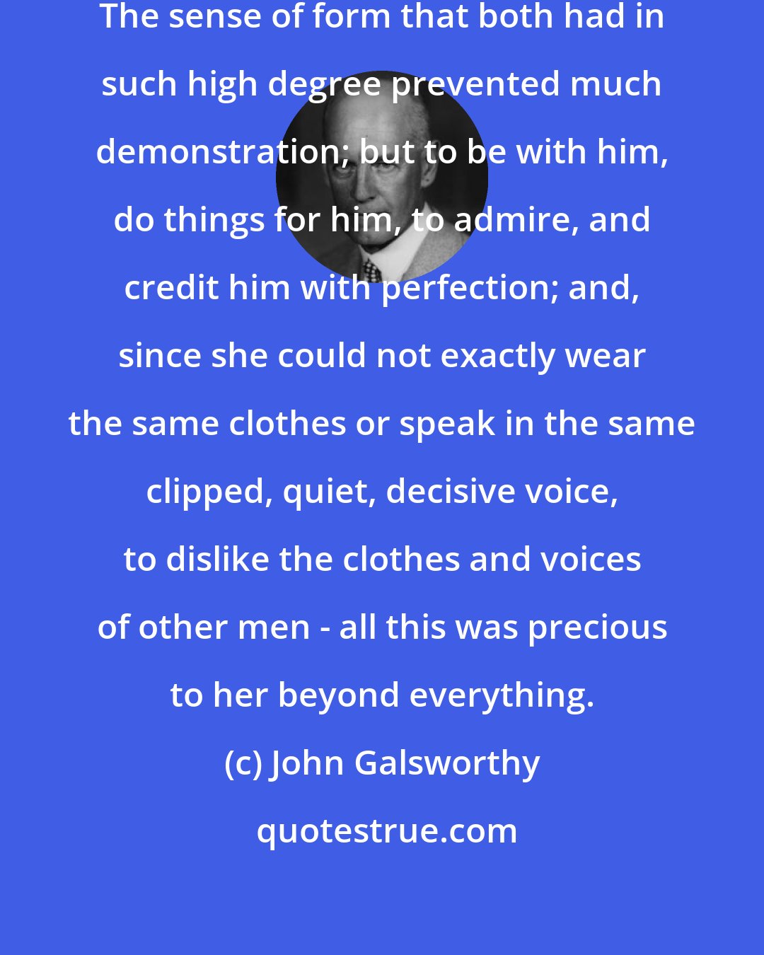 John Galsworthy: Only love makes fruitful the soul. The sense of form that both had in such high degree prevented much demonstration; but to be with him, do things for him, to admire, and credit him with perfection; and, since she could not exactly wear the same clothes or speak in the same clipped, quiet, decisive voice, to dislike the clothes and voices of other men - all this was precious to her beyond everything.