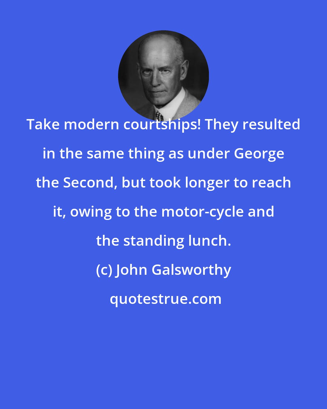 John Galsworthy: Take modern courtships! They resulted in the same thing as under George the Second, but took longer to reach it, owing to the motor-cycle and the standing lunch.