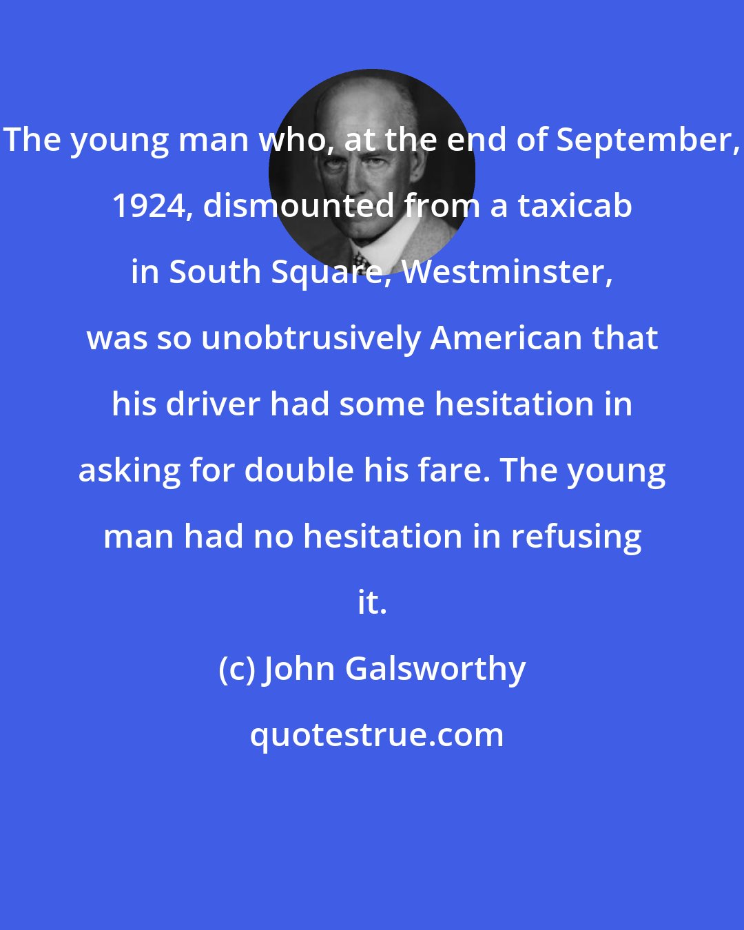 John Galsworthy: The young man who, at the end of September, 1924, dismounted from a taxicab in South Square, Westminster, was so unobtrusively American that his driver had some hesitation in asking for double his fare. The young man had no hesitation in refusing it.