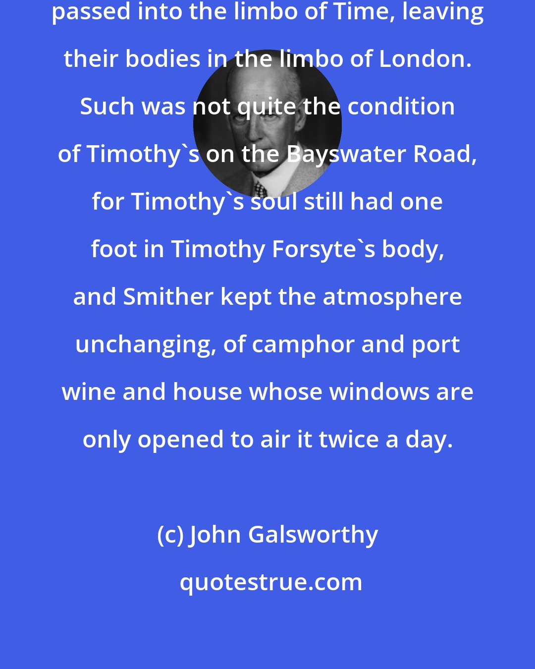 John Galsworthy: There are houses whose souls have passed into the limbo of Time, leaving their bodies in the limbo of London. Such was not quite the condition of Timothy's on the Bayswater Road, for Timothy's soul still had one foot in Timothy Forsyte's body, and Smither kept the atmosphere unchanging, of camphor and port wine and house whose windows are only opened to air it twice a day.