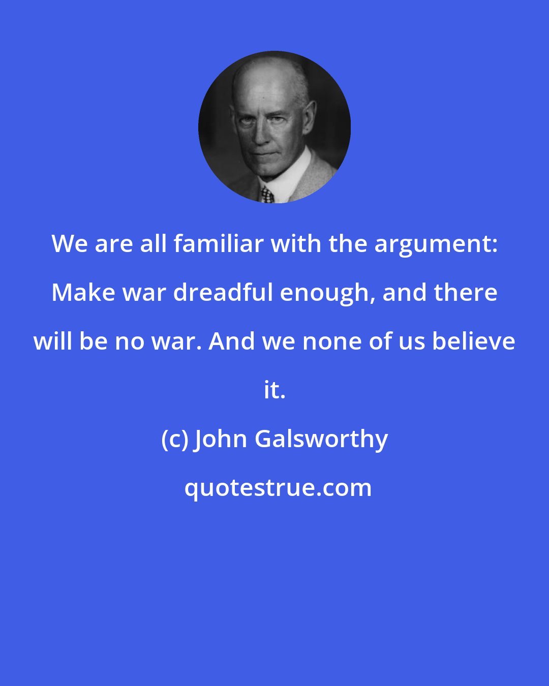 John Galsworthy: We are all familiar with the argument: Make war dreadful enough, and there will be no war. And we none of us believe it.