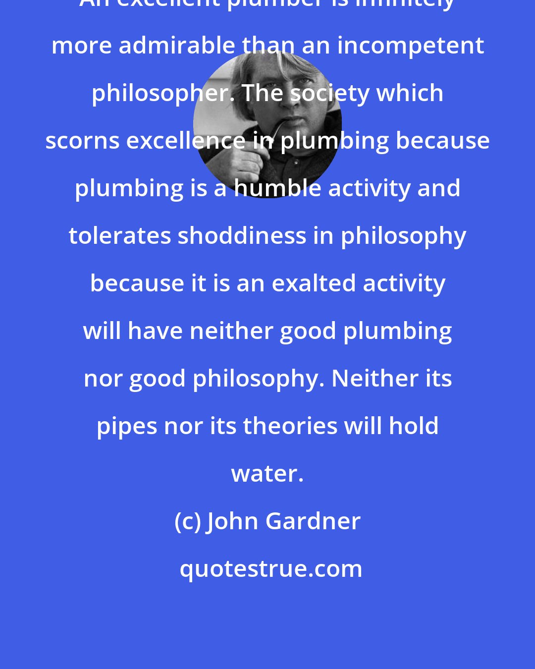 John Gardner: An excellent plumber is infinitely more admirable than an incompetent philosopher. The society which scorns excellence in plumbing because plumbing is a humble activity and tolerates shoddiness in philosophy because it is an exalted activity will have neither good plumbing nor good philosophy. Neither its pipes nor its theories will hold water.