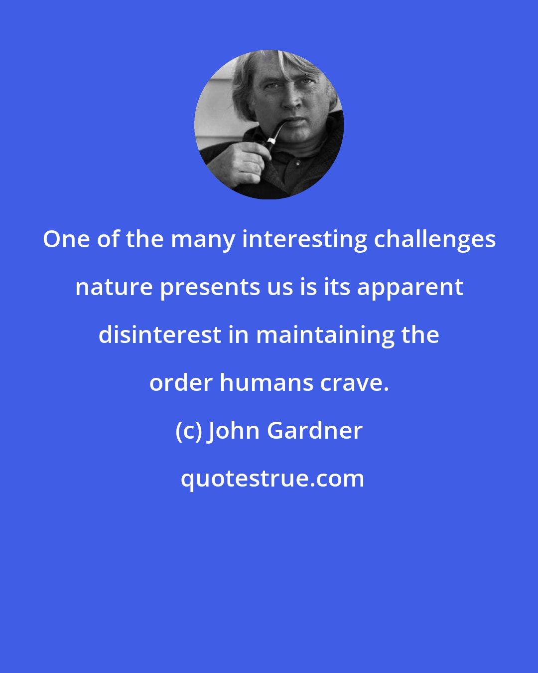 John Gardner: One of the many interesting challenges nature presents us is its apparent disinterest in maintaining the order humans crave.