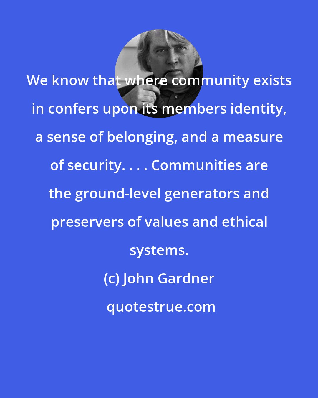 John Gardner: We know that where community exists in confers upon its members identity, a sense of belonging, and a measure of security. . . . Communities are the ground-level generators and preservers of values and ethical systems.