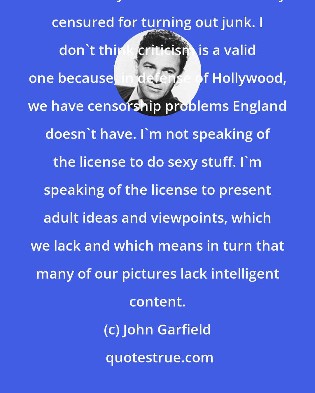 John Garfield: England has been praised for turning out intelligent, adult pictures whereas Hollywood has been severely censured for turning out junk. I don't think criticism is a valid one because, in defense of Hollywood, we have censorship problems England doesn't have. I'm not speaking of the license to do sexy stuff. I'm speaking of the license to present adult ideas and viewpoints, which we lack and which means in turn that many of our pictures lack intelligent content.