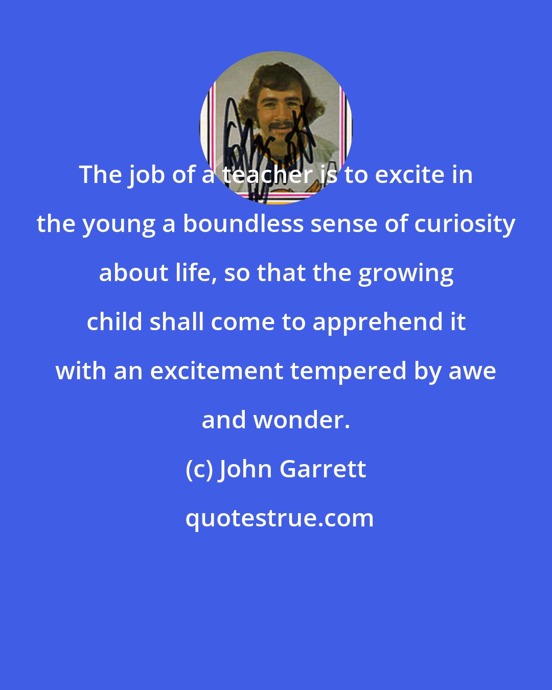 John Garrett: The job of a teacher is to excite in the young a boundless sense of curiosity about life, so that the growing child shall come to apprehend it with an excitement tempered by awe and wonder.