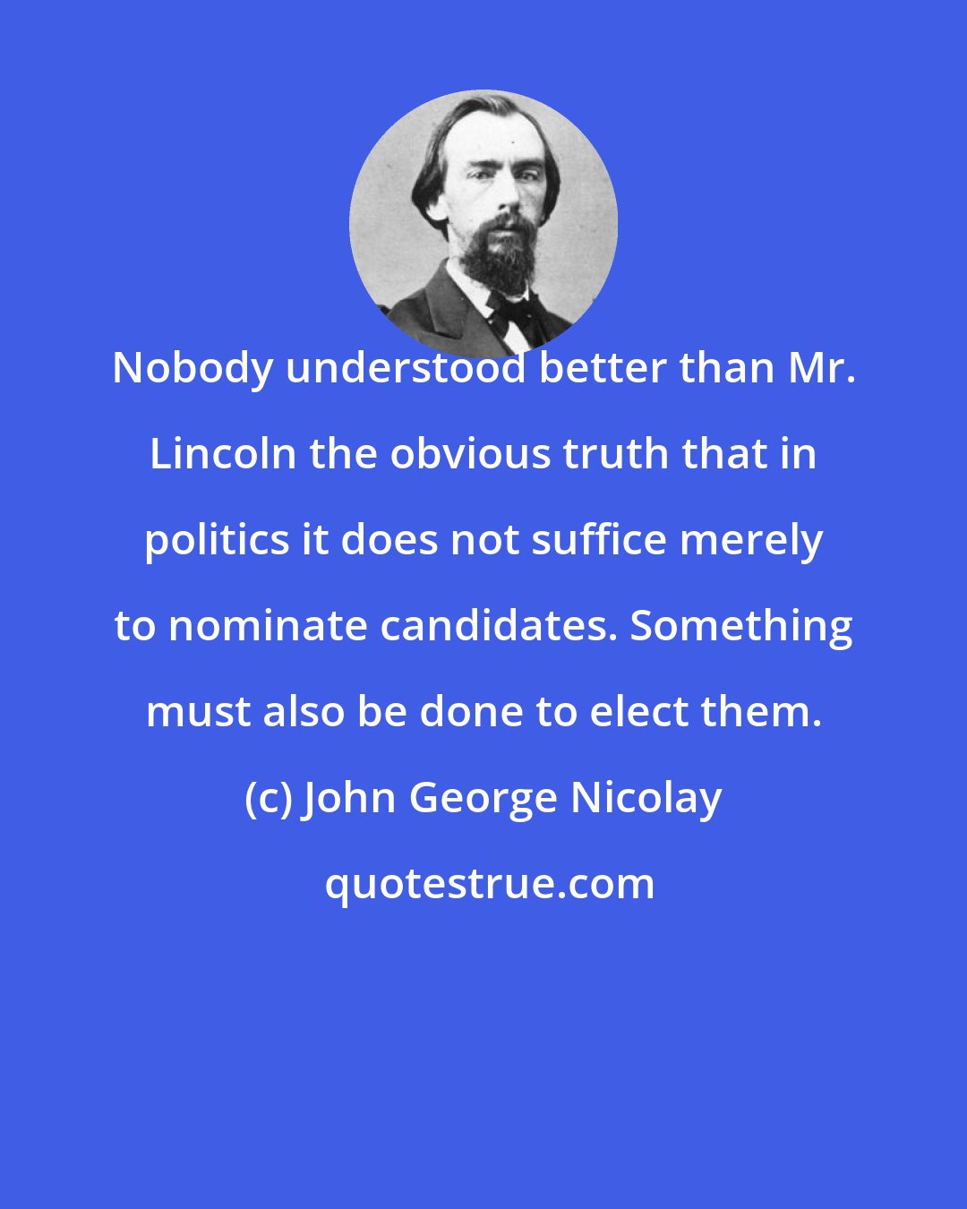 John George Nicolay: Nobody understood better than Mr. Lincoln the obvious truth that in politics it does not suffice merely to nominate candidates. Something must also be done to elect them.