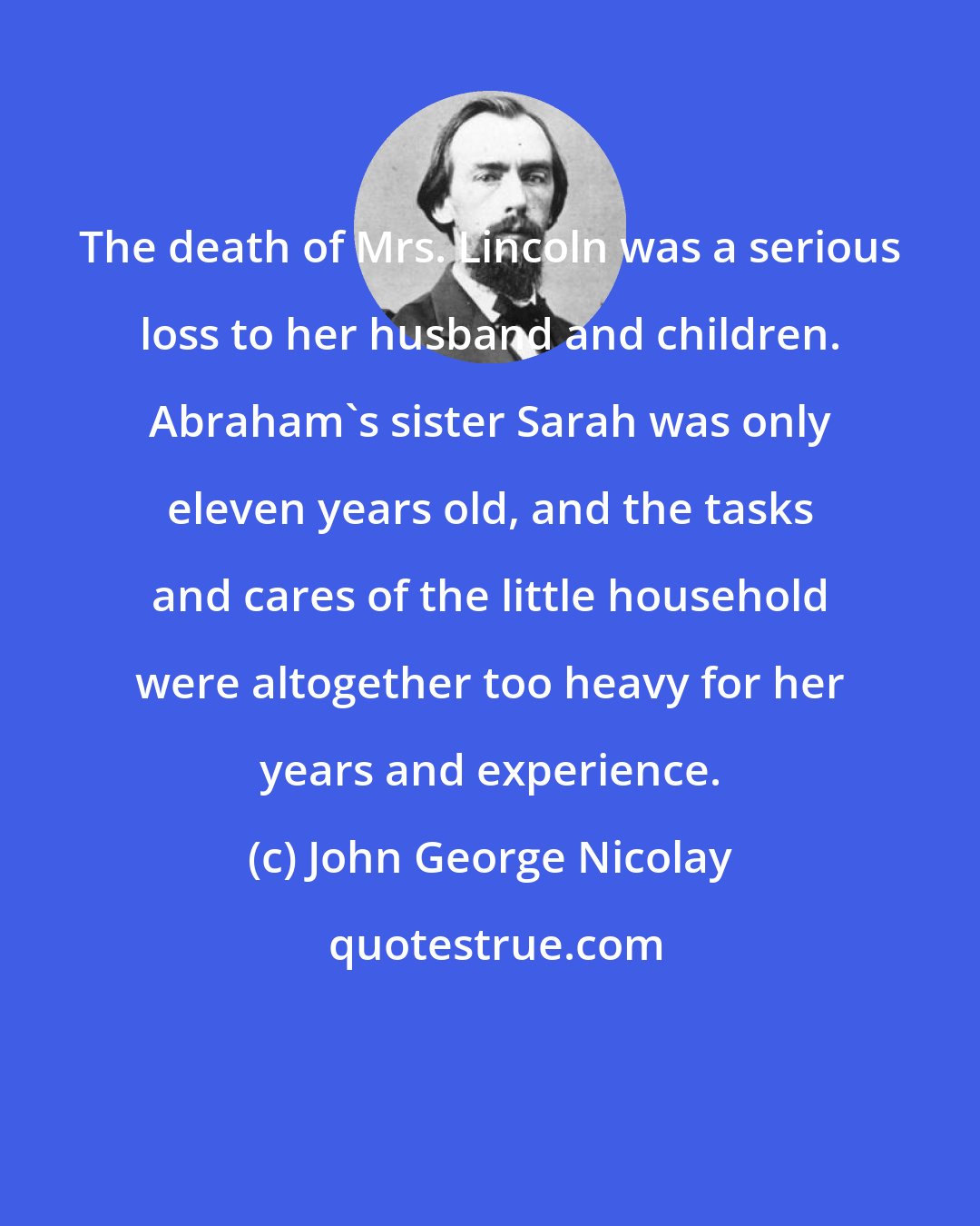 John George Nicolay: The death of Mrs. Lincoln was a serious loss to her husband and children. Abraham's sister Sarah was only eleven years old, and the tasks and cares of the little household were altogether too heavy for her years and experience.