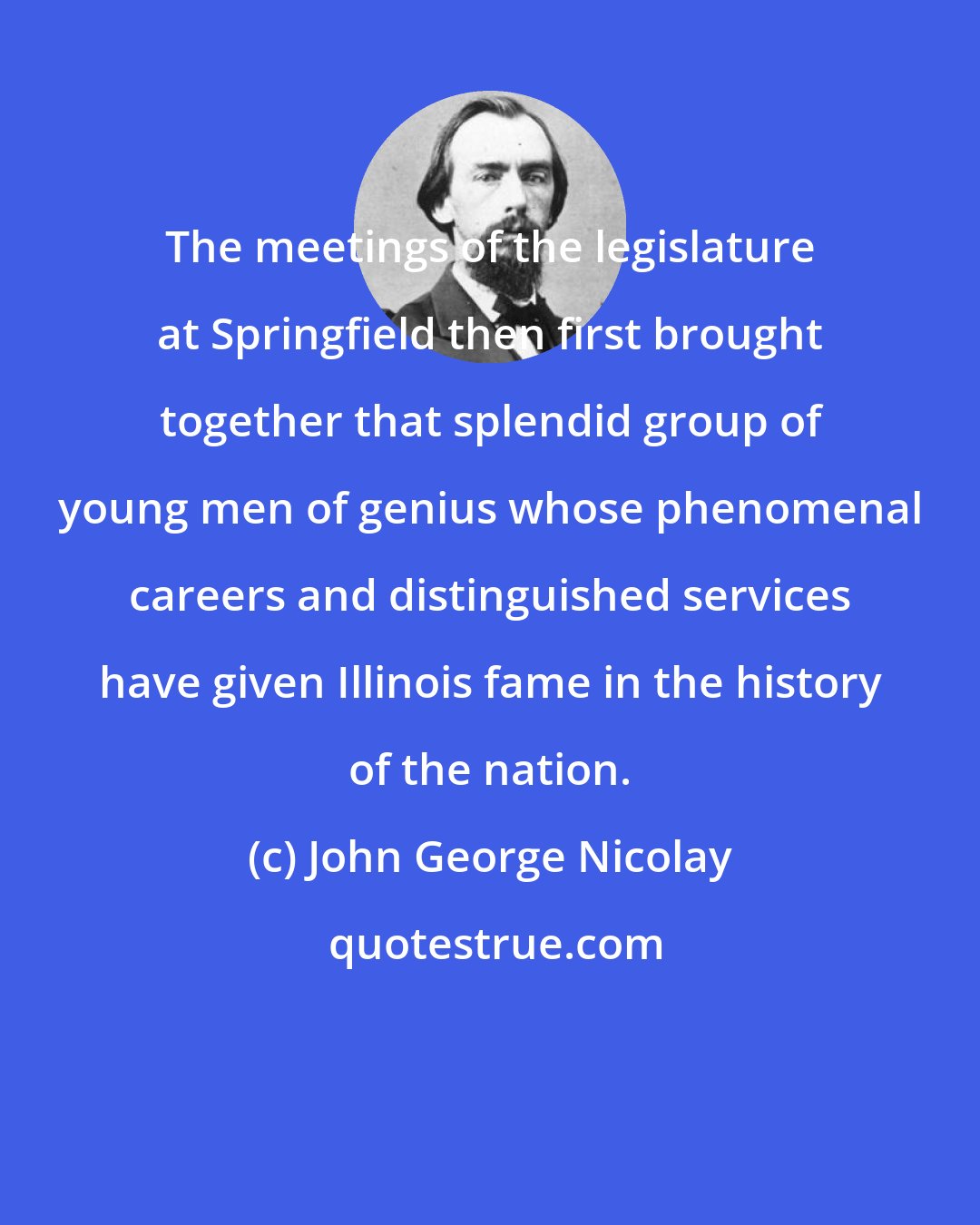 John George Nicolay: The meetings of the legislature at Springfield then first brought together that splendid group of young men of genius whose phenomenal careers and distinguished services have given Illinois fame in the history of the nation.
