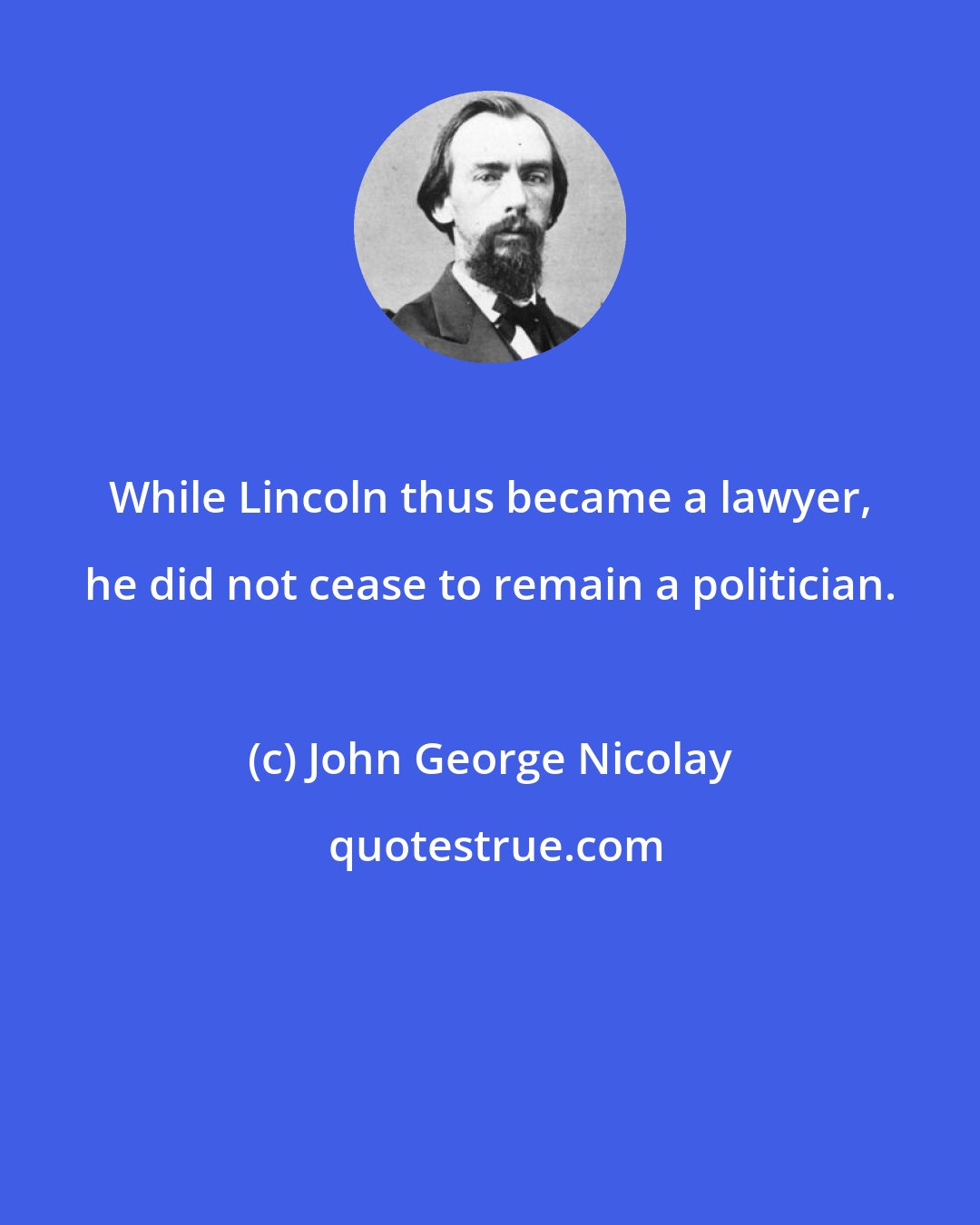 John George Nicolay: While Lincoln thus became a lawyer, he did not cease to remain a politician.
