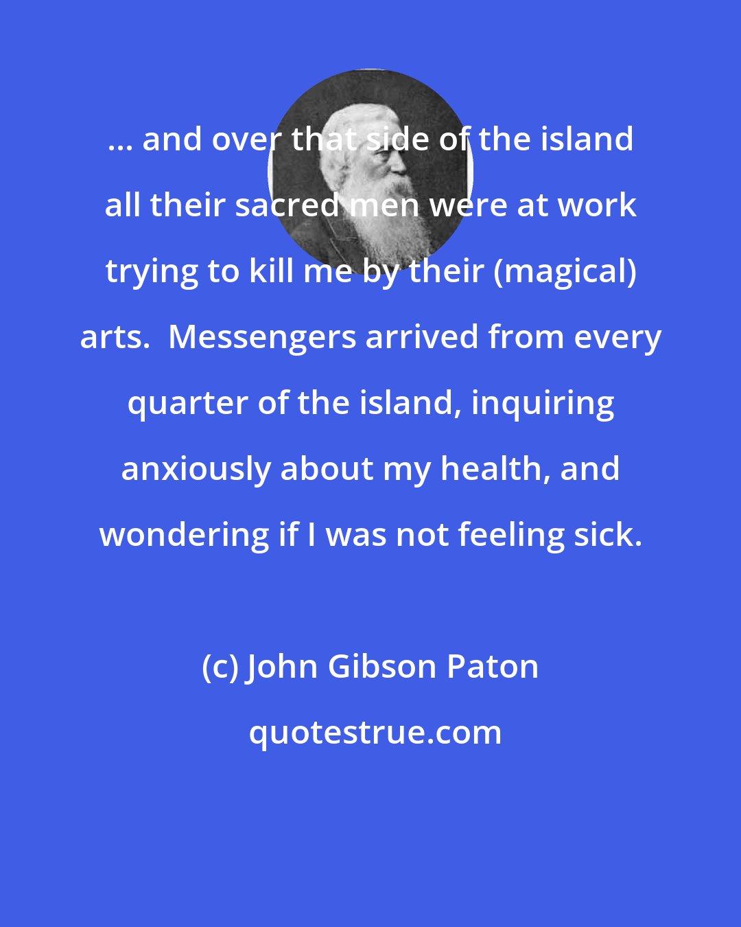 John Gibson Paton: ... and over that side of the island all their sacred men were at work trying to kill me by their (magical) arts.  Messengers arrived from every quarter of the island, inquiring anxiously about my health, and wondering if I was not feeling sick.