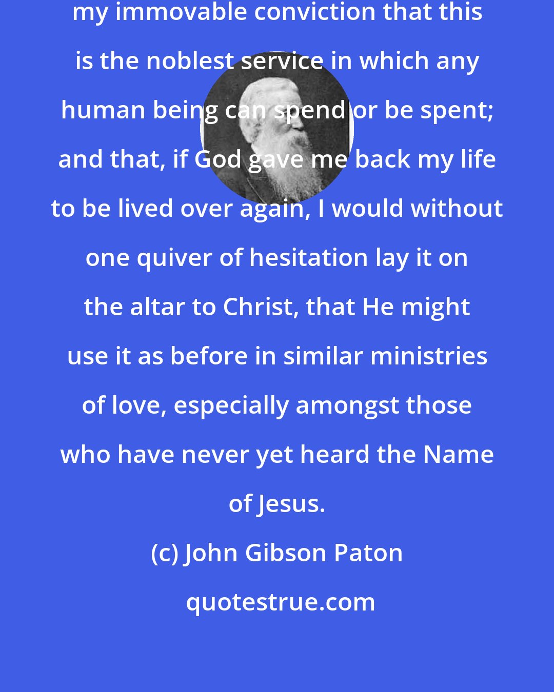 John Gibson Paton: As I lay down my pen, let me record my immovable conviction that this is the noblest service in which any human being can spend or be spent; and that, if God gave me back my life to be lived over again, I would without one quiver of hesitation lay it on the altar to Christ, that He might use it as before in similar ministries of love, especially amongst those who have never yet heard the Name of Jesus.