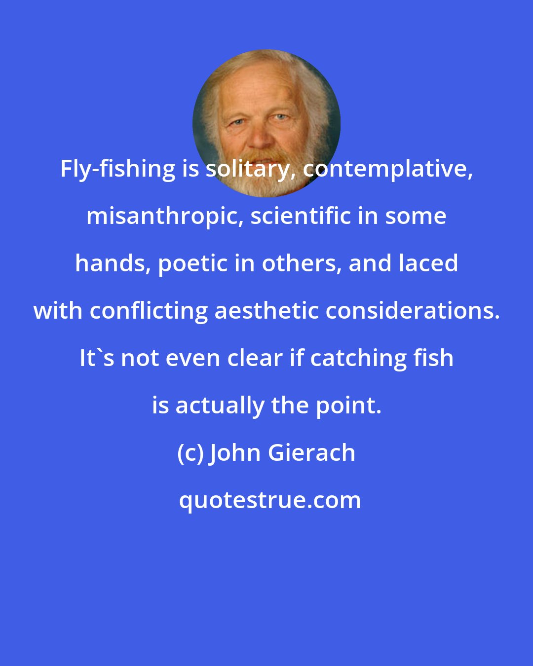 John Gierach: Fly-fishing is solitary, contemplative, misanthropic, scientific in some hands, poetic in others, and laced with conflicting aesthetic considerations. It's not even clear if catching fish is actually the point.