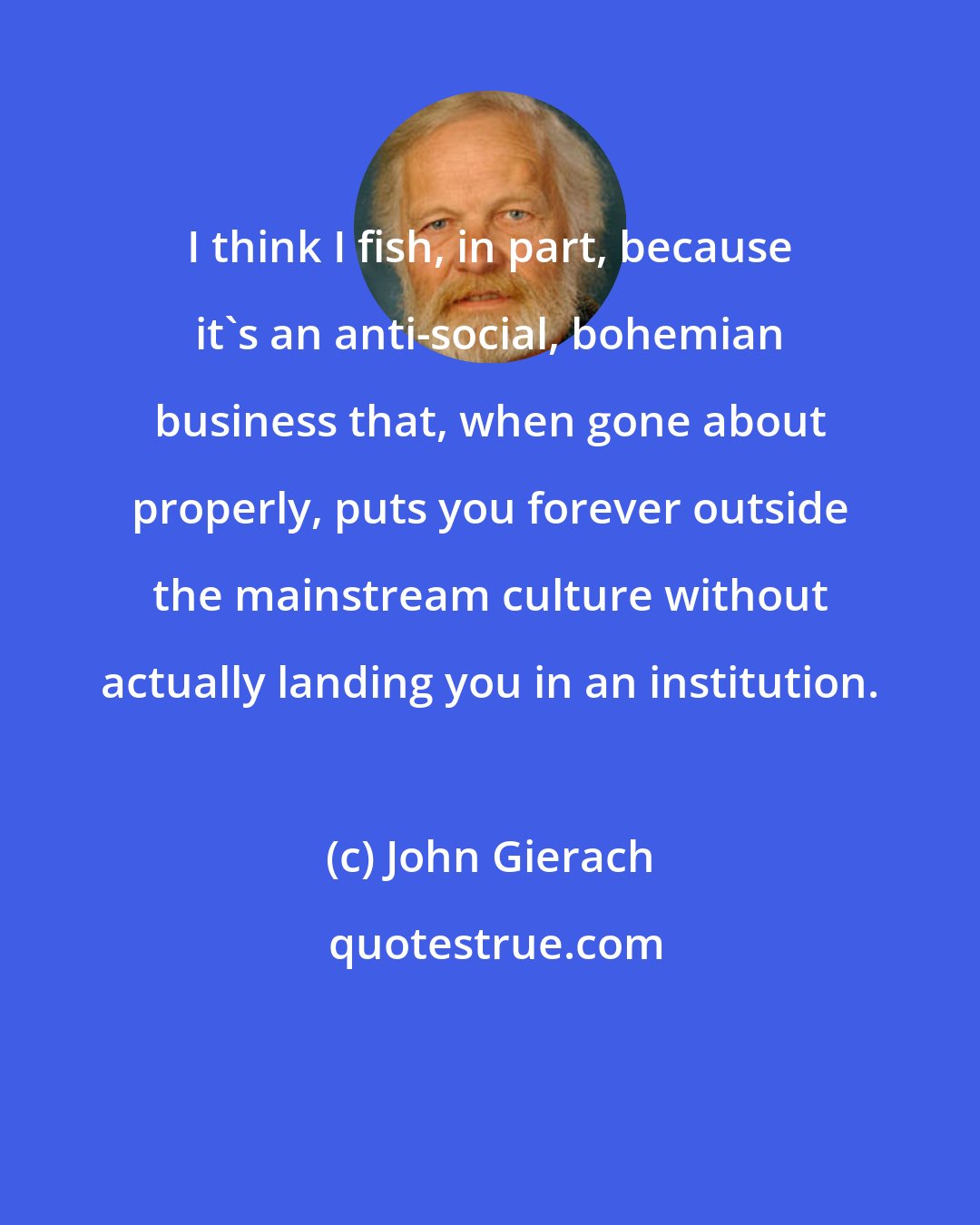 John Gierach: I think I fish, in part, because it's an anti-social, bohemian business that, when gone about properly, puts you forever outside the mainstream culture without actually landing you in an institution.