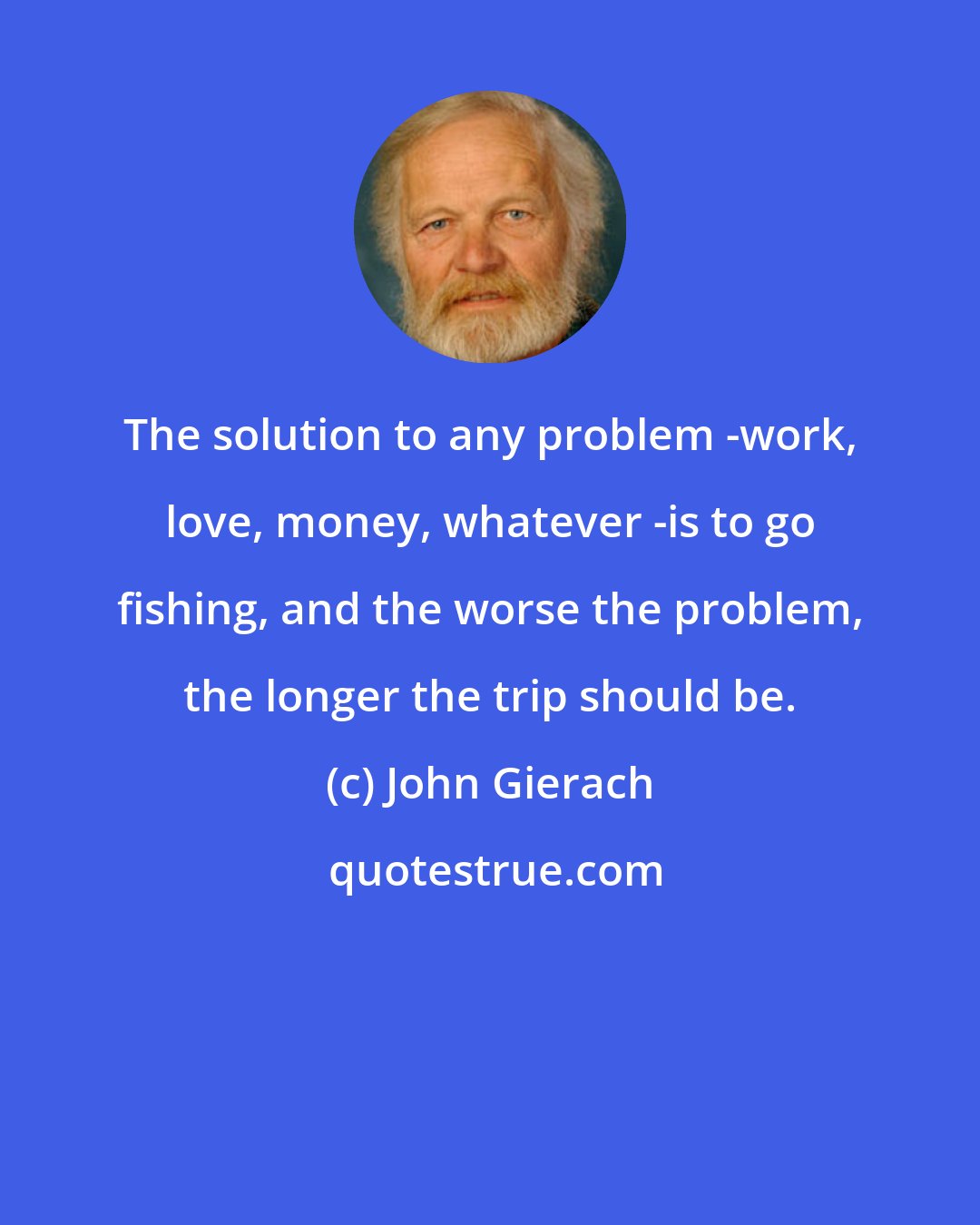 John Gierach: The solution to any problem -work, love, money, whatever -is to go fishing, and the worse the problem, the longer the trip should be.