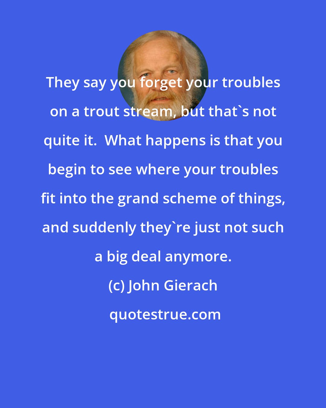 John Gierach: They say you forget your troubles on a trout stream, but that's not quite it.  What happens is that you begin to see where your troubles fit into the grand scheme of things, and suddenly they're just not such a big deal anymore.